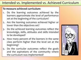 To measure achieved curriculum:
1. Do the learning outcomes achieved by the
learners approximate the level of performance
set at the beginning of the curriculum?
2. Are the learning outcomes achieved higher or
lower than the objectives set?
3. Do the achieved learning outcomes reflect the
knowledge, skills, attitudes and skills intended
to be developed?
4. How many percent of the learners in the same
class perform higher than the level set at the
beginning?
5. Do the curricular outcomes reflect the goals
and the aspirations of the community where
the curriculum was implemented?
 