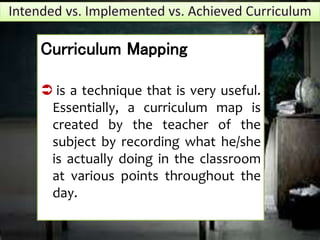 Curriculum Mapping
 is a technique that is very useful.
Essentially, a curriculum map is
created by the teacher of the
subject by recording what he/she
is actually doing in the classroom
at various points throughout the
day.
 
