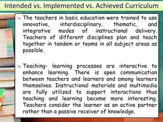  The teachers in basic education were trained to use
innovative, interdisciplinary, thematic, and
integrative modes of instructional delivery.
Teachers of different disciplines plan and teach
together in tandem or teams in all subject areas as
possible.
 Teaching- learning processes are interactive to
enhance learning. There is open communication
between teachers and learners and among learners
themselves. Instructional materials and multimedia
are fully utilized to support interactions thus
teaching and learning become more interesting.
Teachers consider the learner as an active partner
rather than a passive receiver of knowledge.
 