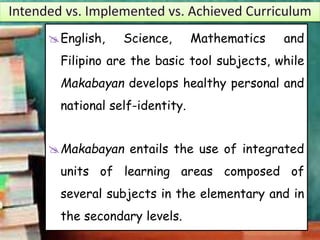 English, Science, Mathematics and
Filipino are the basic tool subjects, while
Makabayan develops healthy personal and
national self-identity.
Makabayan entails the use of integrated
units of learning areas composed of
several subjects in the elementary and in
the secondary levels.
 