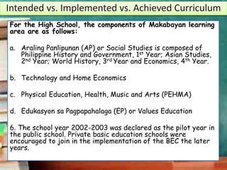 For the High School, the components of Makabayan learning
area are as follows:
a. Araling Panlipunan (AP) or Social Studies is composed of
Philippine History and Government, 1st Year; Asian Studies,
2nd Year; World History, 3rd Year and Economics, 4th Year.
b. Technology and Home Economics
c. Physical Education, Health, Music and Arts (PEHMA)
d. Edukasyon sa Pagpapahalaga (EP) or Values Education
6. The school year 2002-2003 was declared as the pilot year in
the public school. Private basic education schools were
encouraged to join in the implementation of the BEC the later
years.
 