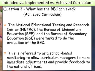 Question 3 - What has the BEC achieved?
(Achieved Curriculum)
 The National Educational Testing and Research
Center (NETRC), the Bureau of Elementary
Education (BEE), and the Bureau of Secondary
Education (BSE) were tasked to do the
evaluation of the BEC.
 This is referred to as a school-based
monitoring to allow curriculum managers to make
immediate adjustments and provide feedback to
the national offices.
 