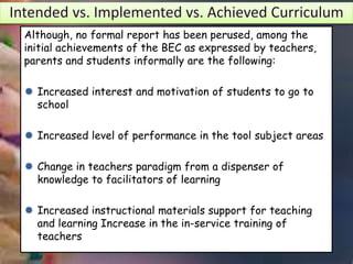 Although, no formal report has been perused, among the
initial achievements of the BEC as expressed by teachers,
parents and students informally are the following:
 Increased interest and motivation of students to go to
school
 Increased level of performance in the tool subject areas
 Change in teachers paradigm from a dispenser of
knowledge to facilitators of learning
 Increased instructional materials support for teaching
and learning Increase in the in-service training of
teachers
 