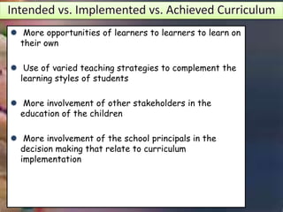 Aa ` More opportunities of learners to learners to learn on
their own
 Use of varied teaching strategies to complement the
learning styles of students
 More involvement of other stakeholders in the
education of the children
 More involvement of the school principals in the
decision making that relate to curriculum
implementation
 