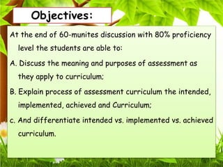 Objectives:
At the end of 60-munites discussion with 80% proficiency
level the students are able to:
A. Discuss the meaning and purposes of assessment as
they apply to curriculum;
B. Explain process of assessment curriculum the intended,
implemented, achieved and Curriculum;
c. And differentiate intended vs. implemented vs. achieved
curriculum.
 