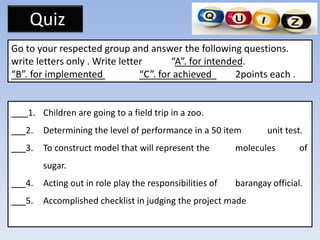 Quiz
Go to your respected group and answer the following questions.
write letters only . Write letter “A”. for intended.
“B”. for implemented “C”. for achieved 2points each .
___1. Children are going to a field trip in a zoo.
___2. Determining the level of performance in a 50 item unit test.
___3. To construct model that will represent the molecules of
sugar.
___4. Acting out in role play the responsibilities of barangay official.
___5. Accomplished checklist in judging the project made
 