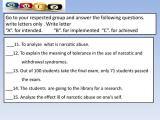 ___11. To analyze what is narcotic abuse.
___12. To explain the meaning of tolerance in the use of narcotic and
withdrawal syndromes.
___13. Out of 100 students take the final exam, only 71 students passed
the exam.
___14. The students are going to the library for a research.
___15. Analyze the effect ill of narcotic abuse on one’s self.
Go to your respected group and answer the following questions.
write letters only . Write letter
“A”. for intended. “B”. for implemented “C”. for achieved
 