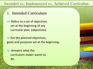 1. Intended Curriculum
 Refers to a set of objectives
set at the beginning of any
curricular plan. (objectives)
Are the planned objectives,
goals and purposes set at the beginning.
 Answers what the
curriculum maker wants to
do.
 