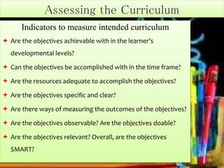 Indicators to measure intended curriculum
 Are the objectives achievable with in the learner’s
developmental levels?
 Can the objectives be accomplished with in the time frame?
 Are the resources adequate to accomplish the objectives?
 Are the objectives specific and clear?
 Are there ways of measuring the outcomes of the objectives?
 Are the objectives observable? Are the objectives doable?
 Are the objectives relevant? Overall, are the objectives
SMART?
 