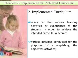 2. Implemented Curriculum
refers to the various learning
activities or experiences of the
students in order to achieve the
intended curricular outcomes.
Various activities conducted for the
purposes of accomplishing the
objectives(activities)
 