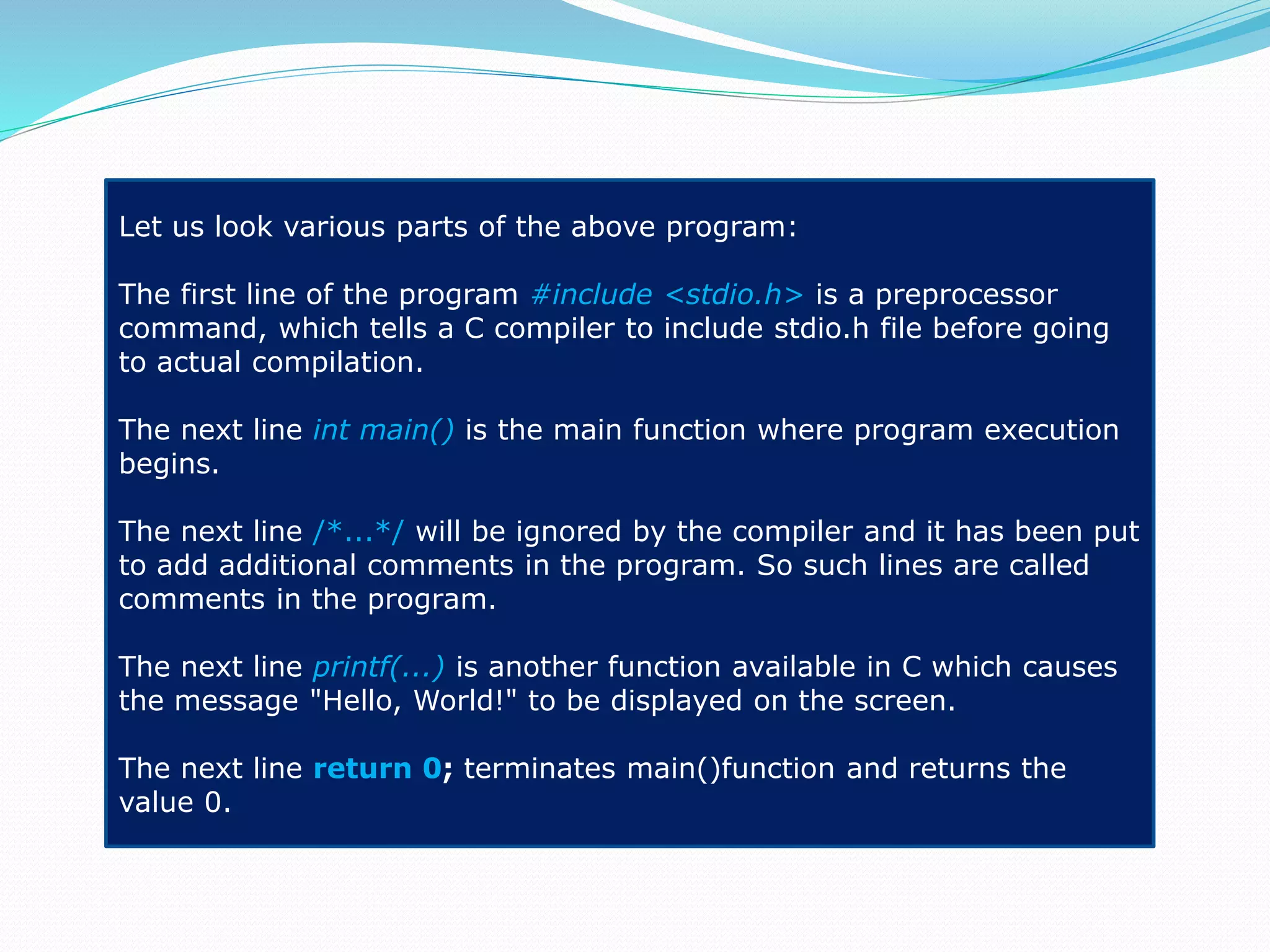 Let us look various parts of the above program:
The first line of the program #include <stdio.h> is a preprocessor
command, which tells a C compiler to include stdio.h file before going
to actual compilation.
The next line int main() is the main function where program execution
begins.
The next line /*...*/ will be ignored by the compiler and it has been put
to add additional comments in the program. So such lines are called
comments in the program.
The next line printf(...) is another function available in C which causes
the message "Hello, World!" to be displayed on the screen.
The next line return 0; terminates main()function and returns the
value 0.