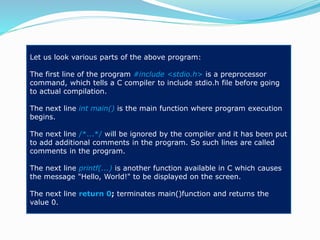 Let us look various parts of the above program:
The first line of the program #include <stdio.h> is a preprocessor
command, which tells a C compiler to include stdio.h file before going
to actual compilation.
The next line int main() is the main function where program execution
begins.
The next line /*...*/ will be ignored by the compiler and it has been put
to add additional comments in the program. So such lines are called
comments in the program.
The next line printf(...) is another function available in C which causes
the message "Hello, World!" to be displayed on the screen.
The next line return 0; terminates main()function and returns the
value 0.
 
