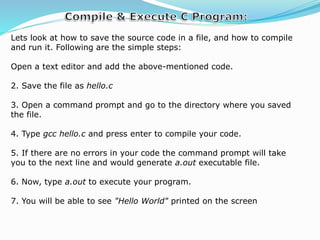 Lets look at how to save the source code in a file, and how to compile
and run it. Following are the simple steps:
Open a text editor and add the above-mentioned code.
2. Save the file as hello.c
3. Open a command prompt and go to the directory where you saved
the file.
4. Type gcc hello.c and press enter to compile your code.
5. If there are no errors in your code the command prompt will take
you to the next line and would generate a.out executable file.
6. Now, type a.out to execute your program.
7. You will be able to see "Hello World" printed on the screen
 