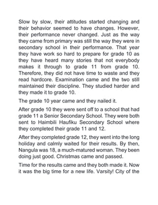 Slow by slow, their attitudes started changing and
their behavior seemed to have changes. However,
their performance never changed. Just as the way
they came from primary was still the way they were in
secondary school in their performance. That year
they have work so hard to prepare for grade 10 as
they have heard many stories that not everybody
makes it through to grade 11 from grade 10.
Therefore, they did not have time to waste and they
read hardcore. Examination came and the two still
maintained their discipline. They studied harder and
they made it to grade 10.
The grade 10 year came and they nailed it.
After grade 10 they were sent off to a school that had
grade 11 a Senior Secondary School. They were both
sent to Haimbili Haufiku Secondary School where
they completed their grade 11 and 12.
After they completed grade 12, they went into the long
holiday and calmly waited for their results. By then,
Nangula was 18, a much-matured woman. They been
doing just good. Christmas came and passed.
Time for the results came and they both made it. Now
it was the big time for a new life. Varsity! City of the
 