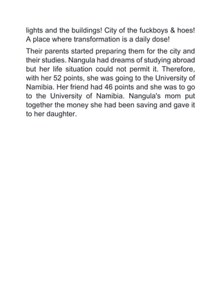 lights and the buildings! City of the fuckboys & hoes!
A place where transformation is a daily dose!
Their parents started preparing them for the city and
their studies. Nangula had dreams of studying abroad
but her life situation could not permit it. Therefore,
with her 52 points, she was going to the University of
Namibia. Her friend had 46 points and she was to go
to the University of Namibia. Nangula's mom put
together the money she had been saving and gave it
to her daughter.
 