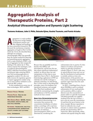 36 BioProcess International APRIL 2007
B I O P R O C E S S TECHNICAL
Aggregation Analysis of
Therapeutic Proteins, Part 2
Analytical Ultracentrifugation and Dynamic Light Scattering
Tsutomu Arakawa, John S. Philo, Daisuke Ejima, Kouhei Tsumoto, and Fumio Arisaka
PRODUCT FOCUS: PROTEINS
PROCESS FOCUS: ANALYSIS AND
DOWNSTREAM PROCESSING
WHO SHOULD READ: QA/QC, PROCESS
DEVELOPMENT, MANUFACTURING, AND
ANALYTICAL PERSONNEL
KEYWORDS: AGGREGATION, ANALYTICAL
ULTRACENTRIFUGATION, SEDIMENTATION
VELOCITY, DYNAMIC LIGHT SCATTERING
LEVEL: INTERMEDIATE
A
ggregation is a major problem
for long-term storage stability
of therapeutic proteins and
their shipping and handling, as
has been extensively reviewed (1). We
discussed the mechanisms of protein
aggregation at length in Part 1 of this
review (2). As we also described there,
although size exclusion
chromatography (SEC) has generally
been the routine method for detecting
and quantifying protein aggregation
(3–5), a major drawback of SEC is the
loss of aggregates by their nonspecific
binding to the column (6, 7). Thus,
column (matrix)-free techniques, such
as analytical ultracentrifugation
(AUC), field-flow fractionation (FFF),
and dynamic light scattering (DLS),
now find increasing application in
aggregation analysis. It is also now
fairly common for regulatory agencies
to request aggregation analysis using
one or more of these methods to cross-
check the SEC analysis.
In this installment we review two of
those technologies, AUC and DLS.
Because they are probably much less
familiar than HPLC and
electrophoresis, and because the raw
data require significant mathematical
analysis, we discuss these two and
interpretation of their data in more
depth here than in Part 1. And because
biotechnology applications of FFF are
relatively new and the technique is
relatively unfamiliar, we shall devote
Part 3 of this article to describing FFF
principles, some of its hardware and
operational variations, and example
data. That final installment will
conclude by summarizing the strengths
and weaknesses of all five analytical
methods we have covered.
ANALYTICAL ULTRACENTRIFUGATION
An analytical ultracentrifuge is an
instrument that monitors the
concentration distribution of solutes
within a centrifuge cell in real time
while the rotor is spinning. The basic
principles of analytical
ultracentrifugation (AUC) can be
illustrated by considering the
sedimentation due to gravity of a thin
solution of uniform sand particles
within an optically-transparent
cylinder (Figure 1). From a side view,
an optical detector (your eye) can see
that the distribution of sand particles
is initially uniform at time zero.
Sedimentation of the particles over
time creates a boundary separating the
sand-free upper layer from the sand-
filled lower layer.
In AUC, a centrifugal force of up to
about 250,000g is used to accelerate
sedimentation of very small particles,
such as proteins, while an optical
detector scans the concentration of
protein within an optically transparent
cell (which generally uses sapphire
windows) from the top to bottom —
just as the eye scans the concentration
of sand from the top to bottom in the
above example. Because separation is
based on molecular size, no gel
structure or column matrix is needed to
provide size fractionation; AUC is
matrix-free. More specifically, solutes
sediment and separate along the radial
WWW.PHOTOS.COM
 