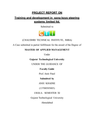 PROJECT REPORT ON
Training and development in sona koyo steering
systems limited ltd.
Submitted to
(CHAUDHRI TECHNICAL INSTITUTE, IMBA)
A Case submitted in partial fulfillment for the award of the Degree of
MASTER OF APPLIED MANAGEMENT
Under
Gujarat Technological University
UNDER THE GUIDANCE OF
Faculty Guide
Prof. Amit Patel
Submitted by
ANJU KHADSE
(13700585005)
I.M.B.A– SEMESTER XI
Gujarat Technological University
Ahmedabad
 