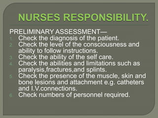 PRELIMINARY ASSESSMENT—
1. Check the diagnosis of the patient.
2. Check the level of the consciousness and
ability to follow instructions.
3. Check the ability of the self care.
4. Check the abilities and limitations such as
paralysis,fractures,and splints.
5. Check the presence of the muscle, skin and
bone lesions and attachment e.g. catheters
and I.V.connections.
6. Check numbers of personnel required.
 