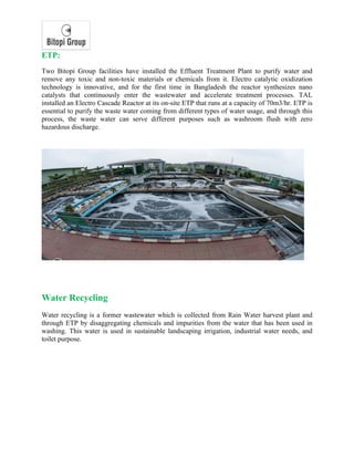 ETP:
Two Bitopi Group facilities have installed the Effluent Treatment Plant to purify water and
remove any toxic and non-toxic materials or chemicals from it. Electro catalytic oxidization
technology is innovative, and for the first time in Bangladesh the reactor synthesizes nano
catalysts that continuously enter the wastewater and accelerate treatment processes. TAL
installed an Electro Cascade Reactor at its on-site ETP that runs at a capacity of 70m3/hr. ETP is
essential to purify the waste water coming from different types of water usage, and through this
process, the waste water can serve different purposes such as washroom flush with zero
hazardous discharge.
Water Recycling
Water recycling is a former wastewater which is collected from Rain Water harvest plant and
through ETP by disaggregating chemicals and impurities from the water that has been used in
washing. This water is used in sustainable landscaping irrigation, industrial water needs, and
toilet purpose.
 