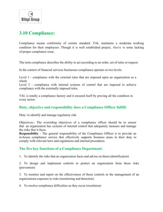 3.10 Compliance:
Compliance means conformity of certain standard. TAL maintains a moderate working
condition for their employees. Though it is well established project, there is some lacking
of proper compliance issue.
The term compliance describes the ability to act according to an order, set of rules or request.
In the context of financial services businesses compliance operates at two levels.
Level 1 - compliance with the external rules that are imposed upon an organization as a
whole
Level 2 - compliance with internal systems of control that are imposed to achieve
compliance with the externally imposed rules.
TAL is totally a compliance factory and it ensured itself by proving all the condition in
every sector.
Duty, objective and responsibility does a Compliance Officer fulfill:
Duty: to identify and manage regulatory risk.
Objectives:- The overriding objectives of a compliance officer should be to ensure
that an organization has systems of internal control that adequately measure and manage
the risks that it faces.
Responsibility - The general responsibility of the Compliance Officer is to provide an
in-house compliance service that effectively supports business areas in their duty to
comply with relevant laws and regulations and internal procedures.
The five key functions of a Compliance Department:
1. To identify the risks that an organization faces and advise on them (identification)
2. To design and implement controls to protect an organization from those risks
(prevention)
3. To monitor and report on the effectiveness of those controls in the management of an
organizations exposure to risks (monitoring and detection)
4. To resolve compliance difficulties as they occur (resolution)
 