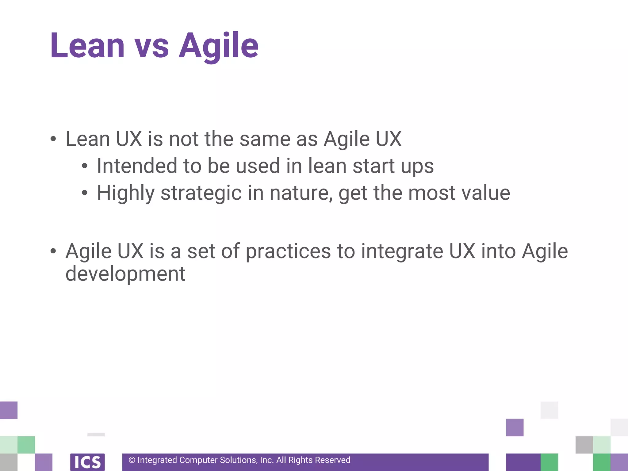© Integrated Computer Solutions, Inc. All Rights Reserved
Lean vs Agile
• Lean UX is not the same as Agile UX
• Intended to be used in lean start ups
• Highly strategic in nature, get the most value
• Agile UX is a set of practices to integrate UX into Agile
development
 