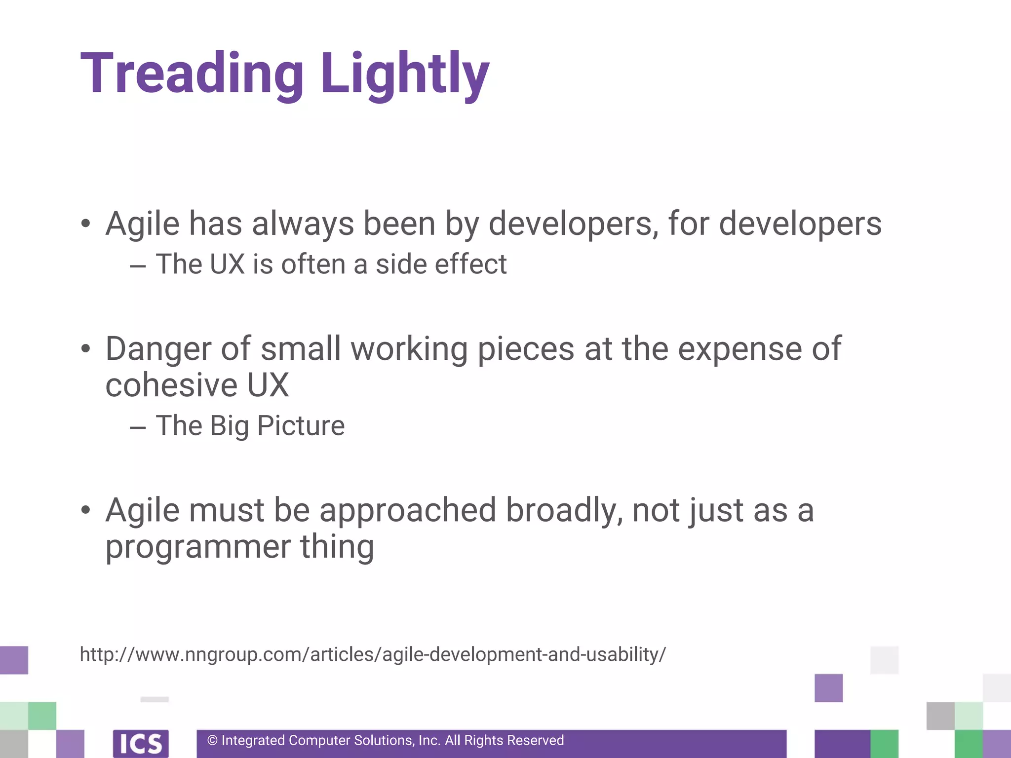 © Integrated Computer Solutions, Inc. All Rights Reserved
Treading Lightly
• Agile has always been by developers, for developers
– The UX is often a side effect
• Danger of small working pieces at the expense of
cohesive UX
– The Big Picture
• Agile must be approached broadly, not just as a
programmer thing
http://www.nngroup.com/articles/agile-development-and-usability/
 