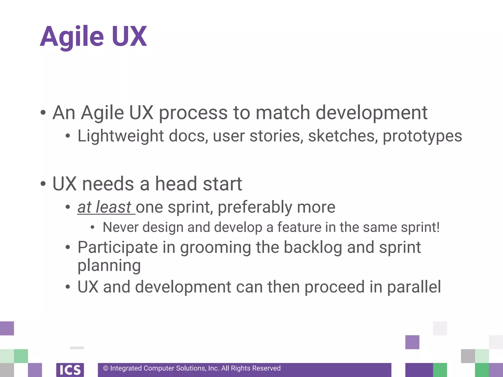 © Integrated Computer Solutions, Inc. All Rights Reserved
Agile UX
• An Agile UX process to match development
• Lightweight docs, user stories, sketches, prototypes
• UX needs a head start
• at least one sprint, preferably more
• Never design and develop a feature in the same sprint!
• Participate in grooming the backlog and sprint
planning
• UX and development can then proceed in parallel
 