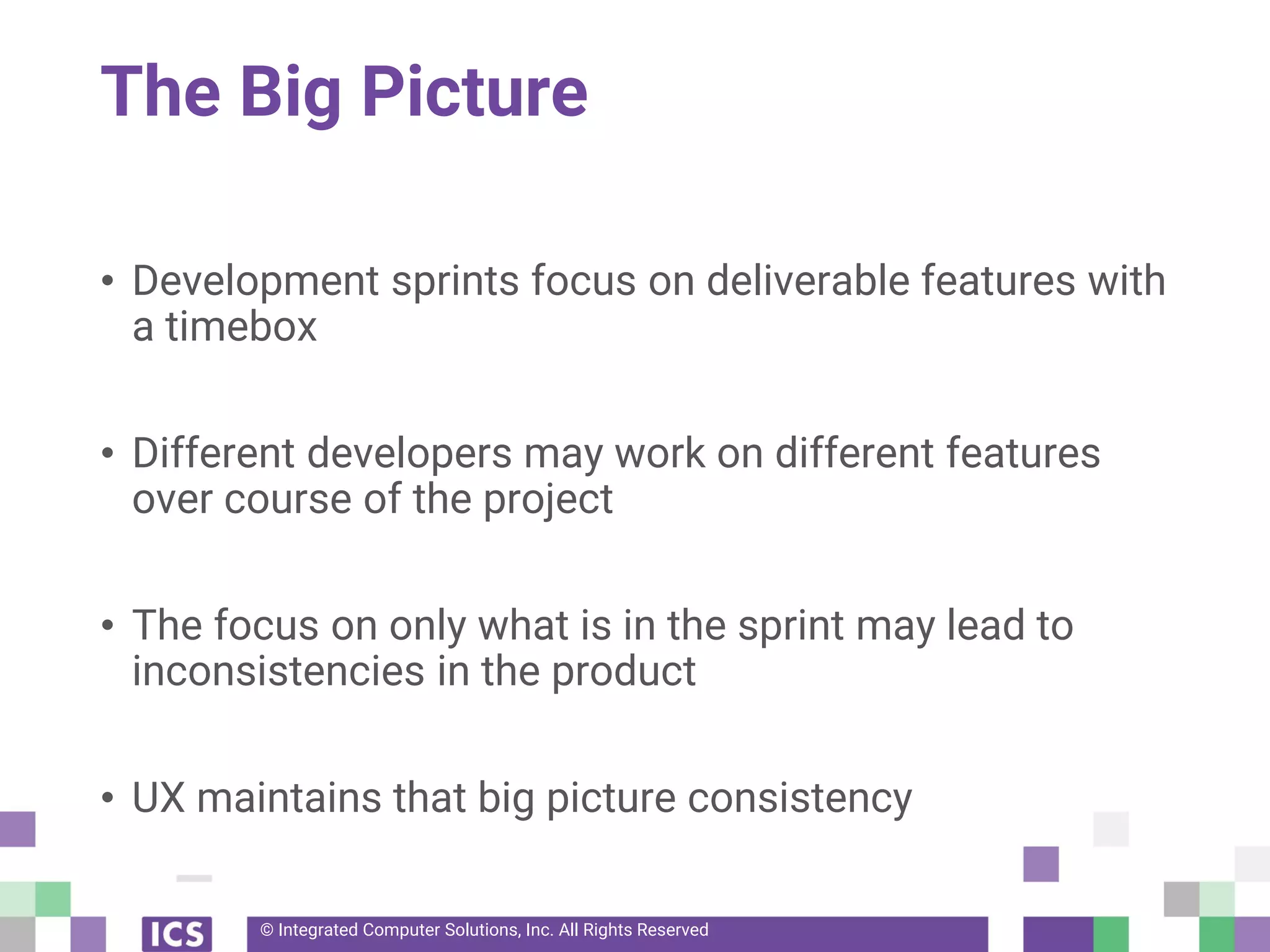 © Integrated Computer Solutions, Inc. All Rights Reserved
The Big Picture
• Development sprints focus on deliverable features with
a timebox
• Different developers may work on different features
over course of the project
• The focus on only what is in the sprint may lead to
inconsistencies in the product
• UX maintains that big picture consistency
 
