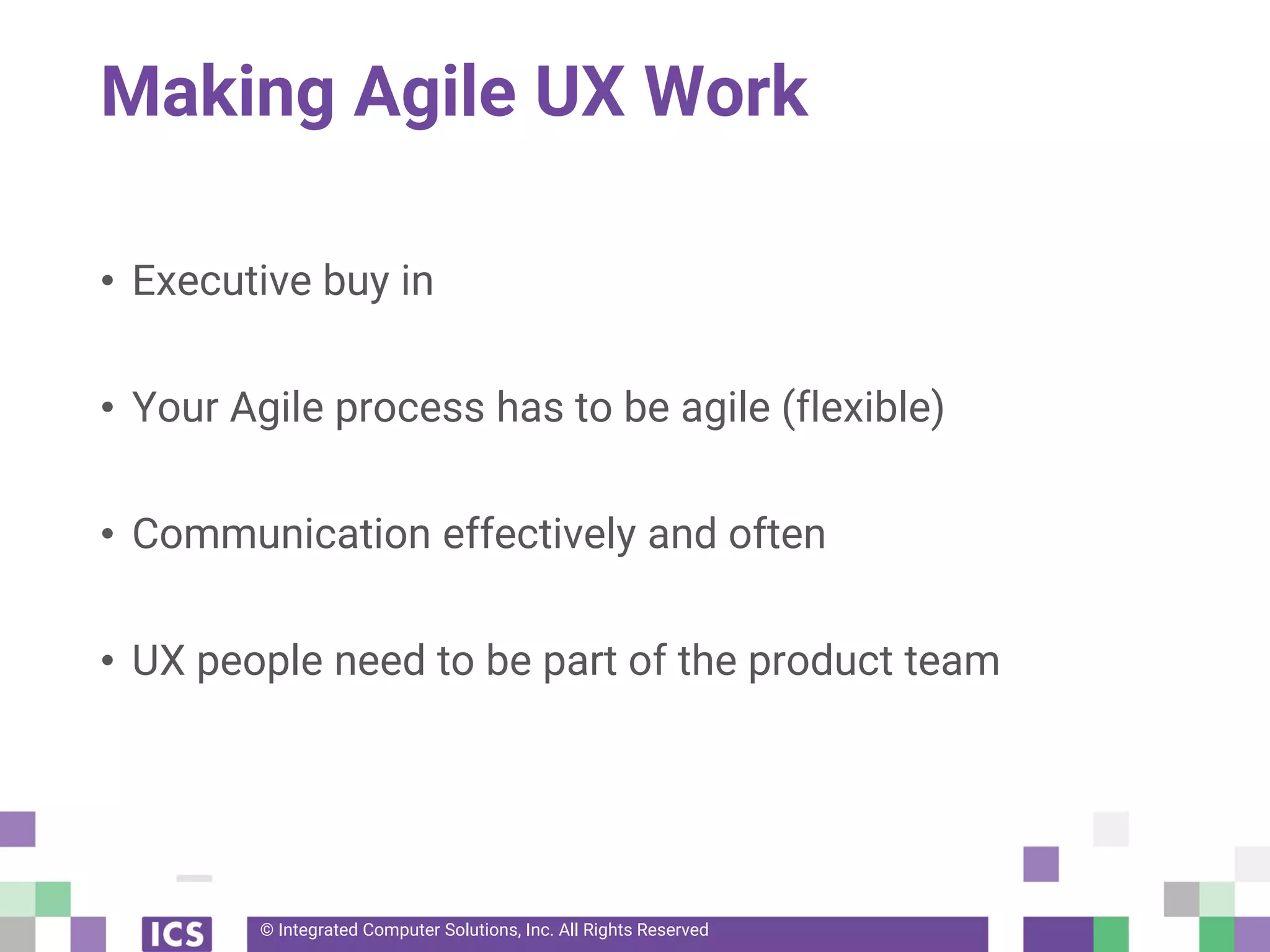 © Integrated Computer Solutions, Inc. All Rights Reserved
Making Agile UX Work
• Executive buy in
• Your Agile process has to be agile (flexible)
• Communication effectively and often
• UX people need to be part of the product team
 