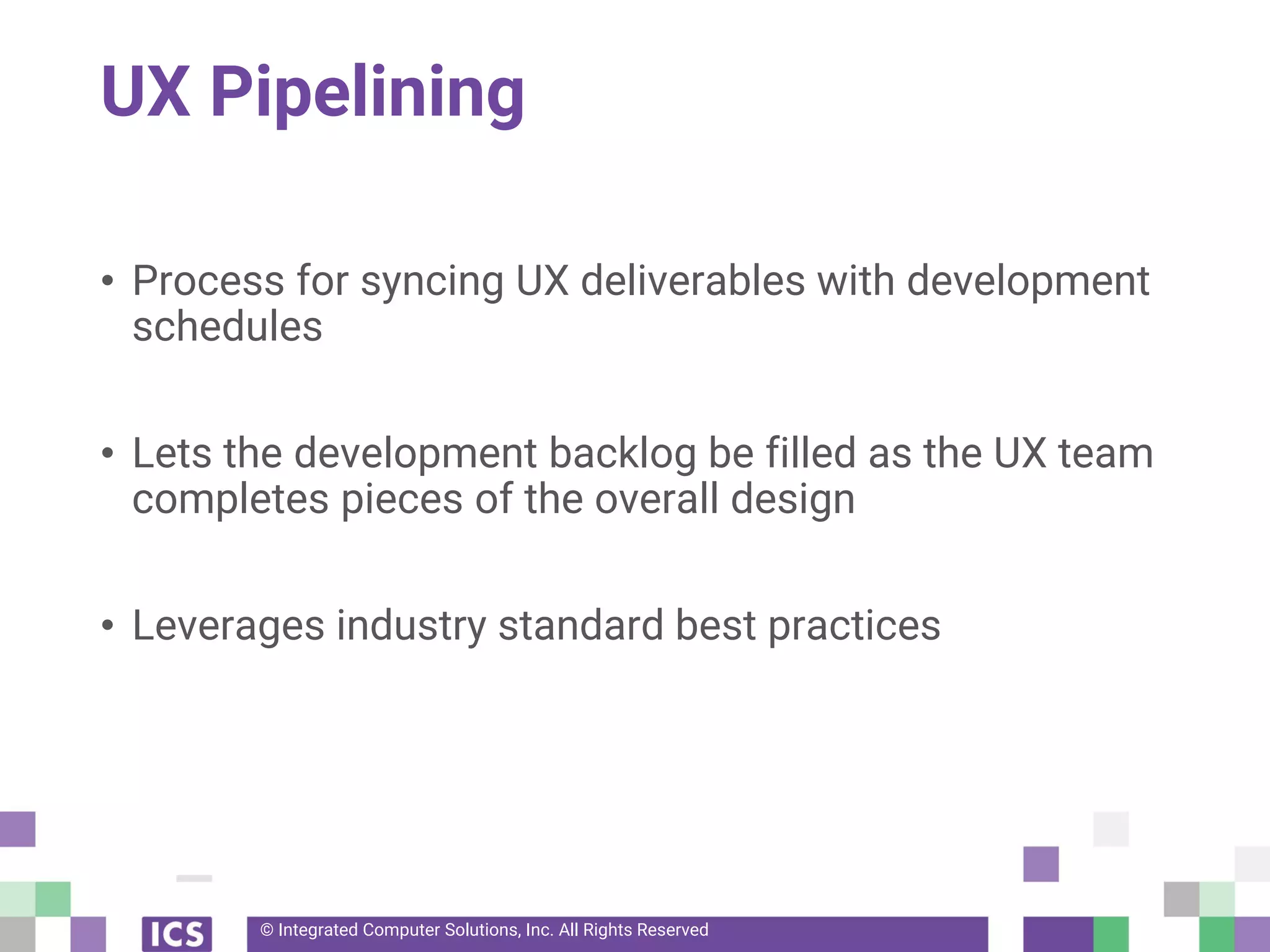 © Integrated Computer Solutions, Inc. All Rights Reserved
UX Pipelining
• Process for syncing UX deliverables with development
schedules
• Lets the development backlog be filled as the UX team
completes pieces of the overall design
• Leverages industry standard best practices
 