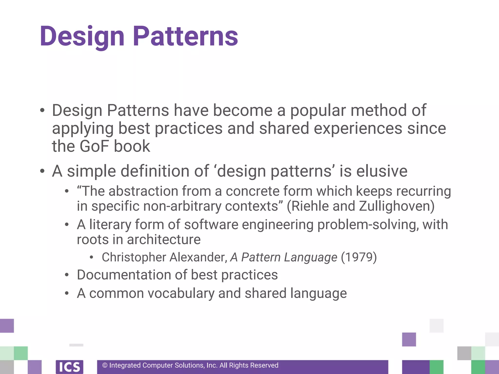 © Integrated Computer Solutions, Inc. All Rights Reserved
Design Patterns
• Design Patterns have become a popular method of
applying best practices and shared experiences since
the GoF book
• A simple definition of ‘design patterns’ is elusive
• “The abstraction from a concrete form which keeps recurring
in specific non-arbitrary contexts” (Riehle and Zullighoven)
• A literary form of software engineering problem-solving, with
roots in architecture
• Christopher Alexander, A Pattern Language (1979)
• Documentation of best practices
• A common vocabulary and shared language
 