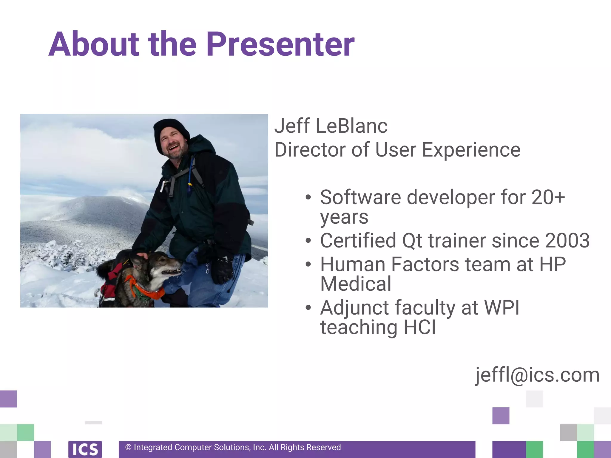 © Integrated Computer Solutions, Inc. All Rights Reserved
About the Presenter
Jeff LeBlanc
Director of User Experience
• Software developer for 20+
years
• Certified Qt trainer since 2003
• Human Factors team at HP
Medical
• Adjunct faculty at WPI
teaching HCI
jeffl@ics.com
 