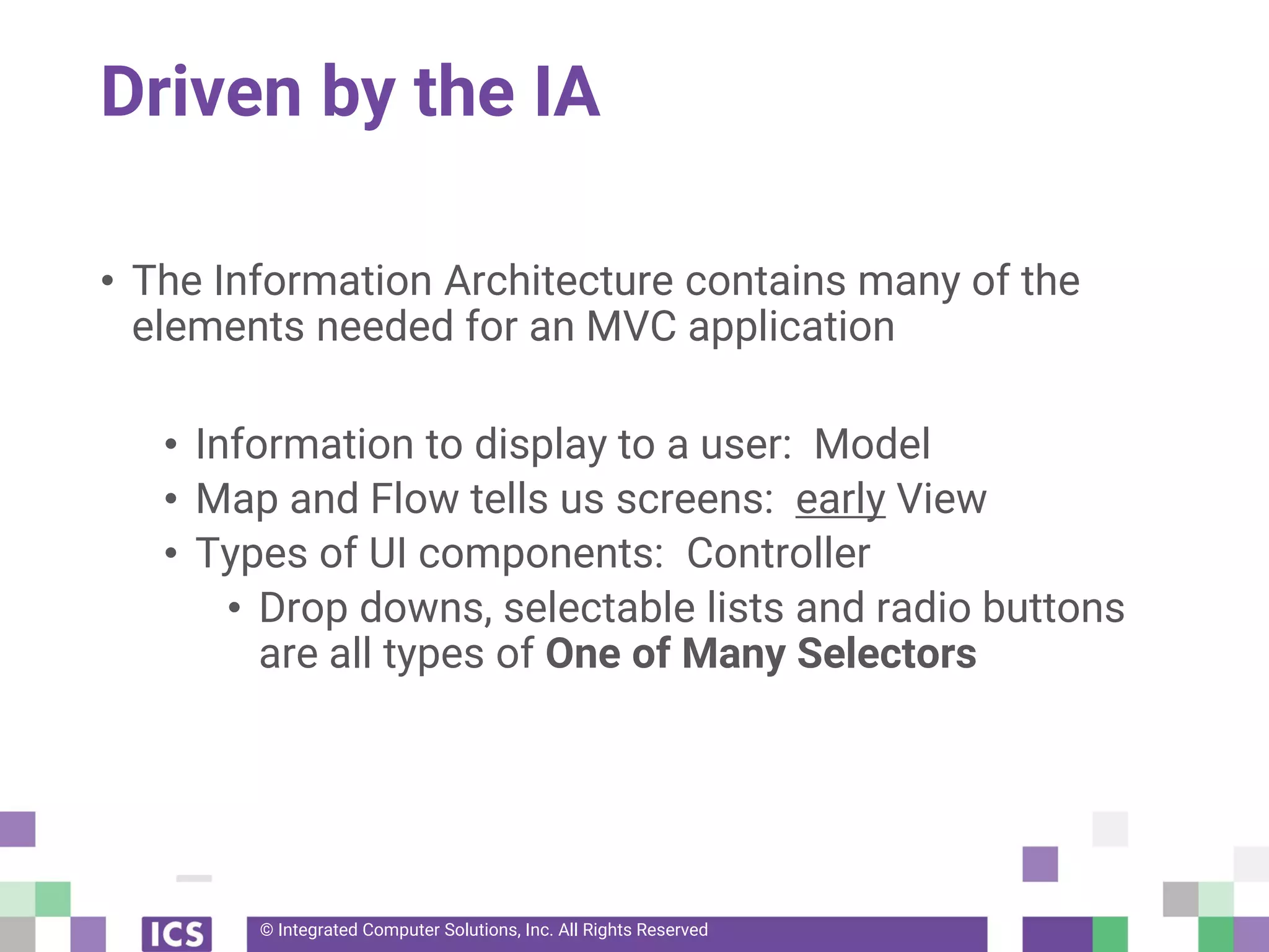 © Integrated Computer Solutions, Inc. All Rights Reserved
Driven by the IA
• The Information Architecture contains many of the
elements needed for an MVC application
• Information to display to a user: Model
• Map and Flow tells us screens: early View
• Types of UI components: Controller
• Drop downs, selectable lists and radio buttons
are all types of One of Many Selectors
 