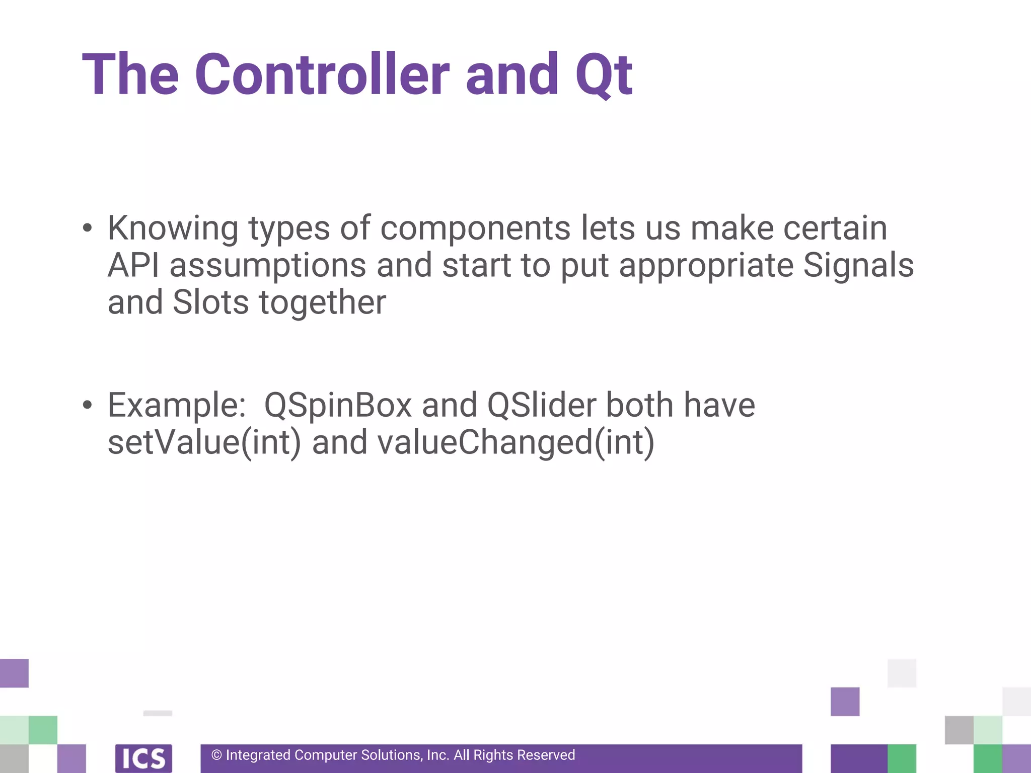 © Integrated Computer Solutions, Inc. All Rights Reserved
The Controller and Qt
• Knowing types of components lets us make certain
API assumptions and start to put appropriate Signals
and Slots together
• Example: QSpinBox and QSlider both have
setValue(int) and valueChanged(int)
 