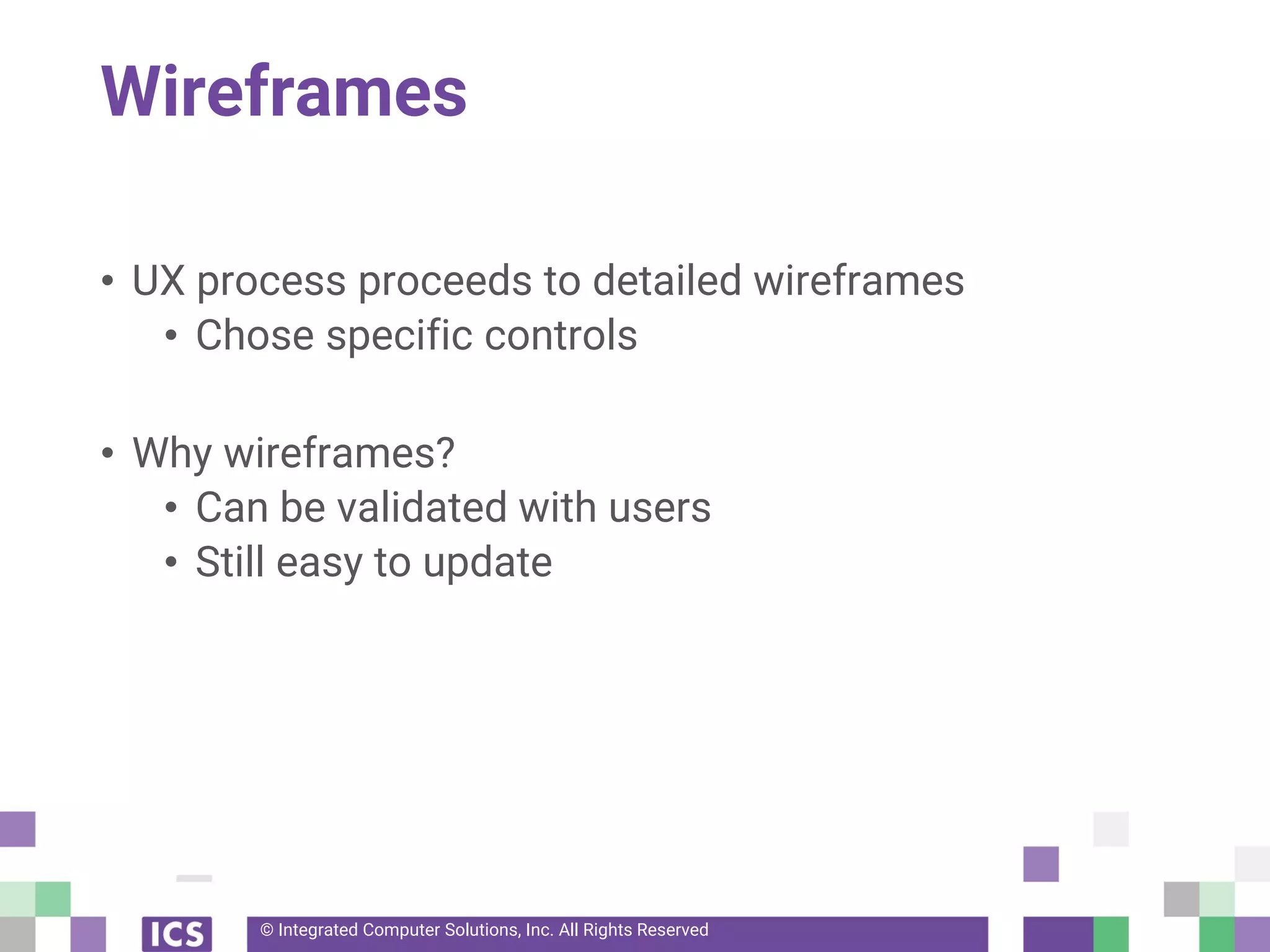 © Integrated Computer Solutions, Inc. All Rights Reserved
Wireframes
• UX process proceeds to detailed wireframes
• Chose specific controls
• Why wireframes?
• Can be validated with users
• Still easy to update
 
