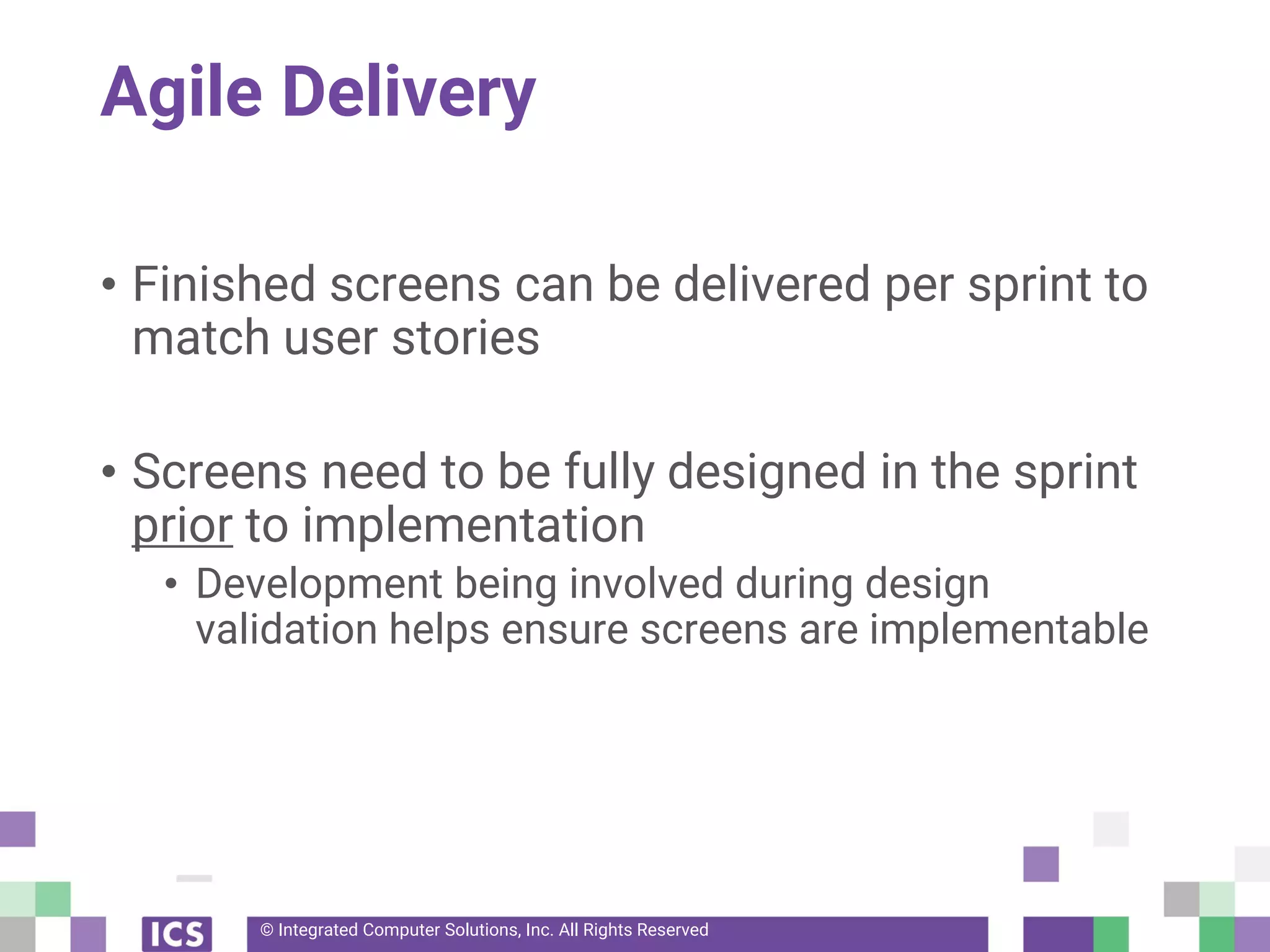 © Integrated Computer Solutions, Inc. All Rights Reserved
Agile Delivery
• Finished screens can be delivered per sprint to
match user stories
• Screens need to be fully designed in the sprint
prior to implementation
• Development being involved during design
validation helps ensure screens are implementable
 