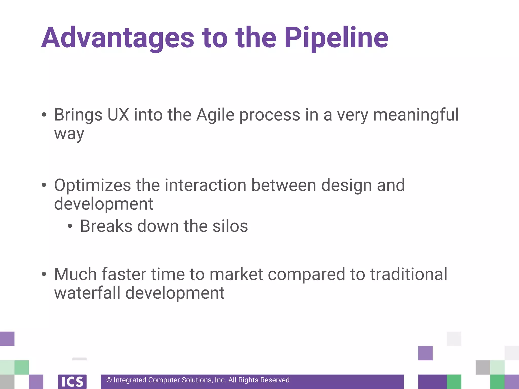 © Integrated Computer Solutions, Inc. All Rights Reserved
Advantages to the Pipeline
• Brings UX into the Agile process in a very meaningful
way
• Optimizes the interaction between design and
development
• Breaks down the silos
• Much faster time to market compared to traditional
waterfall development
 