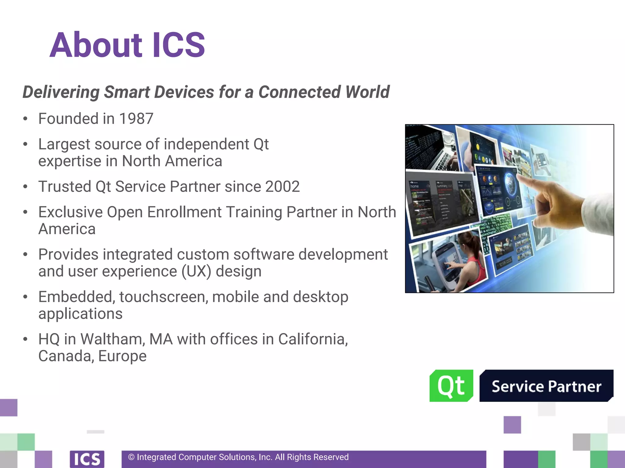 © Integrated Computer Solutions, Inc. All Rights Reserved
About ICS
Delivering Smart Devices for a Connected World
• Founded in 1987
• Largest source of independent Qt
expertise in North America
• Trusted Qt Service Partner since 2002
• Exclusive Open Enrollment Training Partner in North
America
• Provides integrated custom software development
and user experience (UX) design
• Embedded, touchscreen, mobile and desktop
applications
• HQ in Waltham, MA with offices in California,
Canada, Europe
 