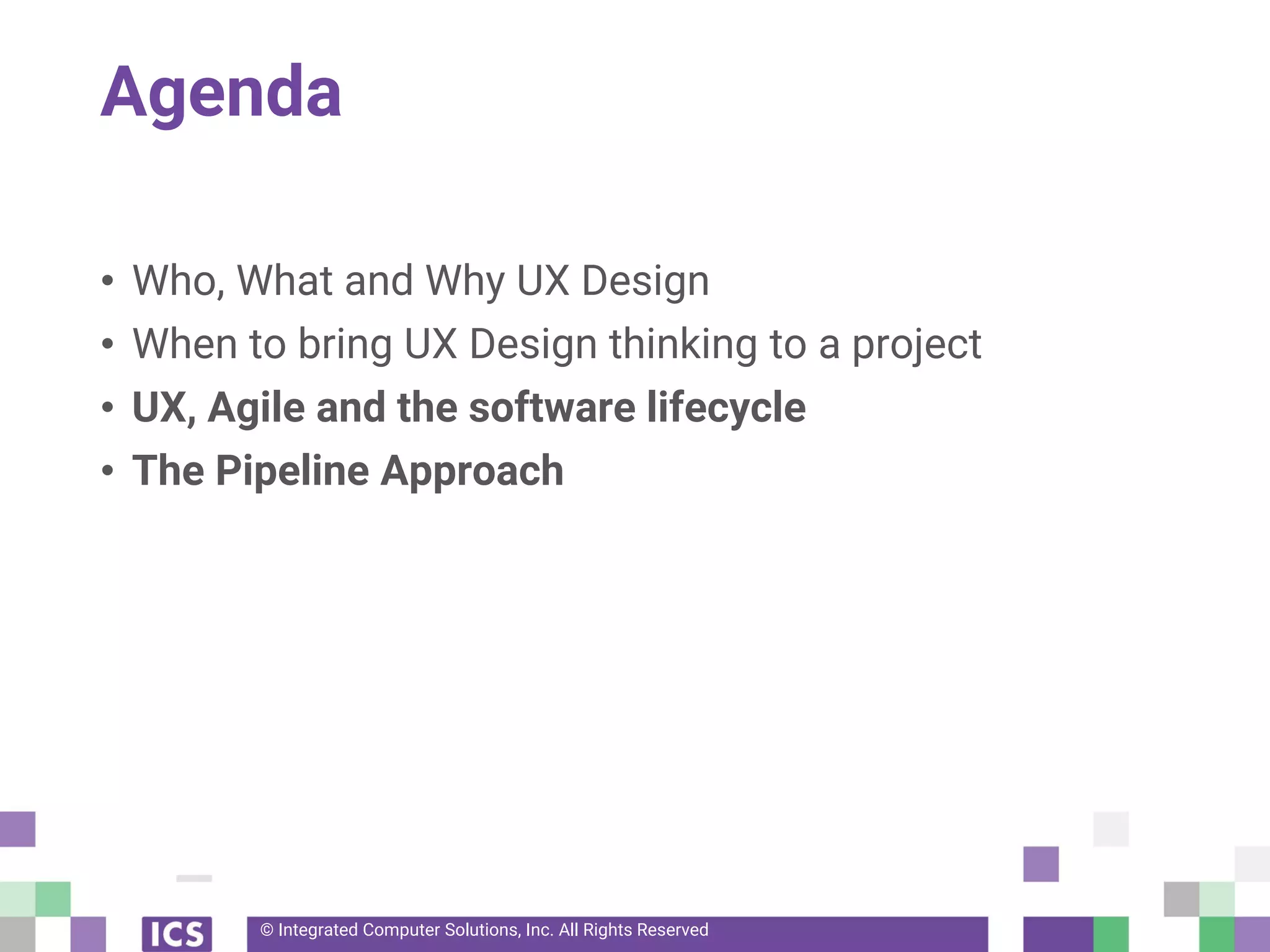 © Integrated Computer Solutions, Inc. All Rights Reserved
Agenda
• Who, What and Why UX Design
• When to bring UX Design thinking to a project
• UX, Agile and the software lifecycle
• The Pipeline Approach
 