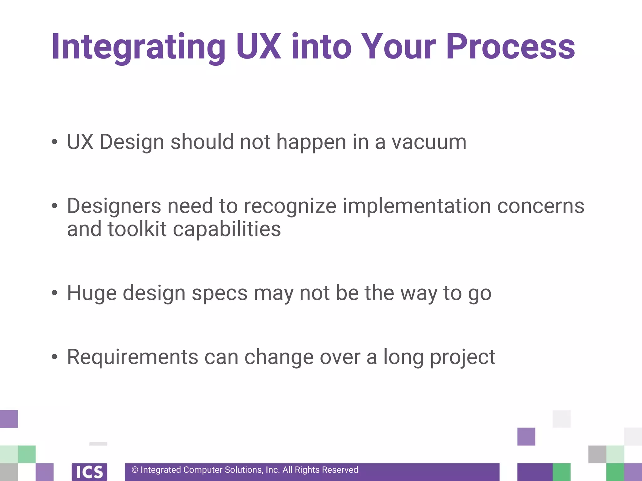© Integrated Computer Solutions, Inc. All Rights Reserved
Integrating UX into Your Process
• UX Design should not happen in a vacuum
• Designers need to recognize implementation concerns
and toolkit capabilities
• Huge design specs may not be the way to go
• Requirements can change over a long project
 