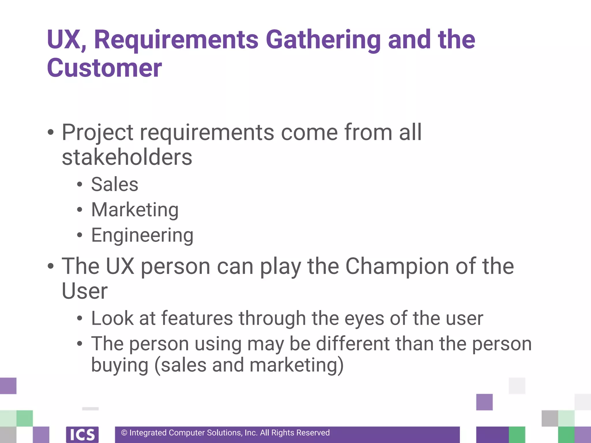 © Integrated Computer Solutions, Inc. All Rights Reserved
UX, Requirements Gathering and the
Customer
• Project requirements come from all
stakeholders
• Sales
• Marketing
• Engineering
• The UX person can play the Champion of the
User
• Look at features through the eyes of the user
• The person using may be different than the person
buying (sales and marketing)
 
