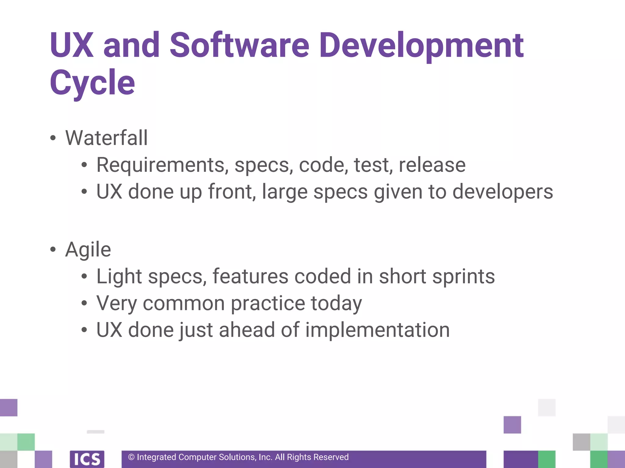 © Integrated Computer Solutions, Inc. All Rights Reserved
UX and Software Development
Cycle
• Waterfall
• Requirements, specs, code, test, release
• UX done up front, large specs given to developers
• Agile
• Light specs, features coded in short sprints
• Very common practice today
• UX done just ahead of implementation
 