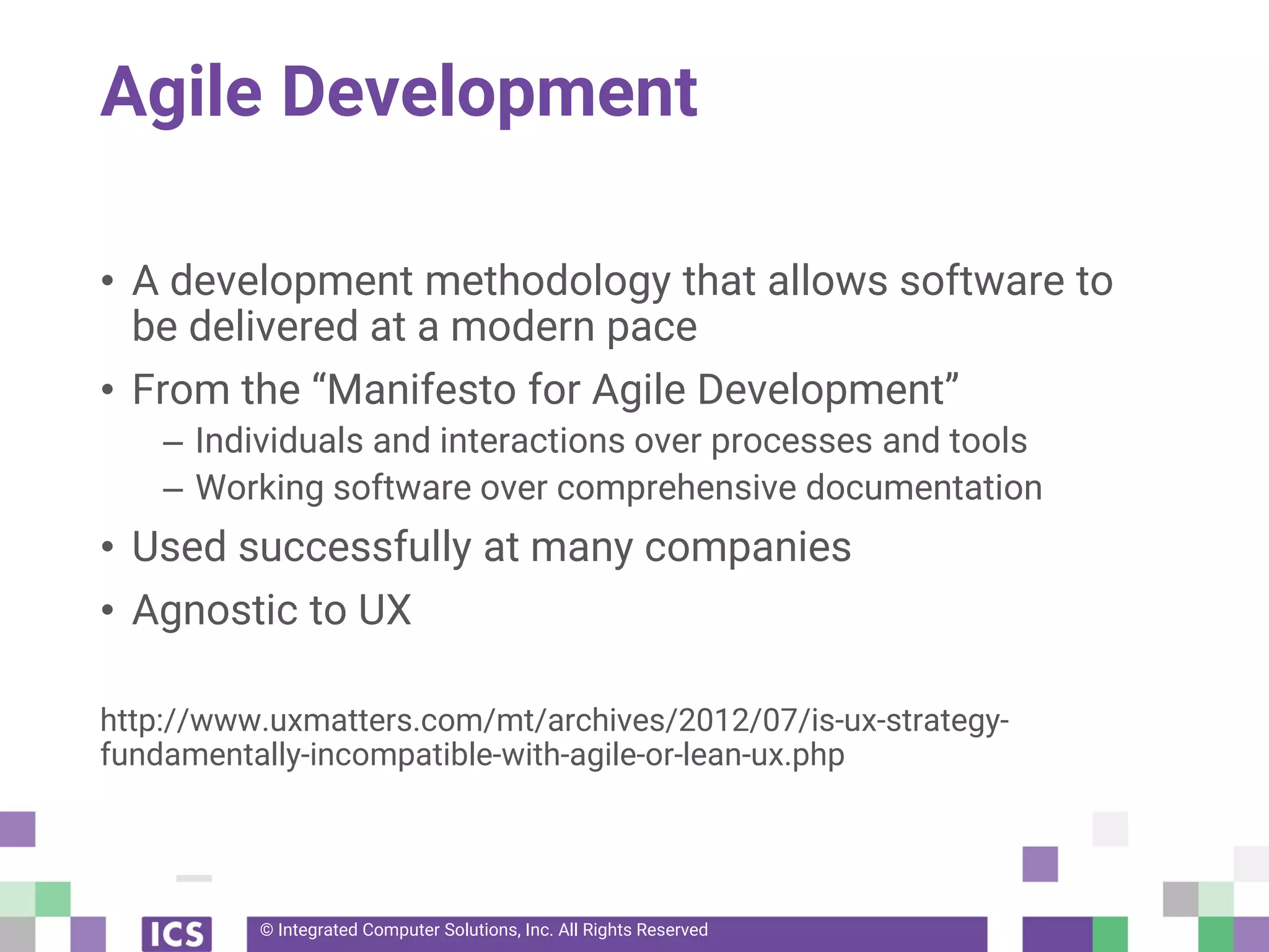© Integrated Computer Solutions, Inc. All Rights Reserved
Agile Development
• A development methodology that allows software to
be delivered at a modern pace
• From the “Manifesto for Agile Development”
– Individuals and interactions over processes and tools
– Working software over comprehensive documentation
• Used successfully at many companies
• Agnostic to UX
http://www.uxmatters.com/mt/archives/2012/07/is-ux-strategy-
fundamentally-incompatible-with-agile-or-lean-ux.php
 