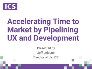 © Integrated Computer Solutions, Inc. All Rights Reserved
Accelerating Time to
Market by Pipelining
UX and Development
Presented by
Jeff LeBlanc
Director of UX, ICS
 