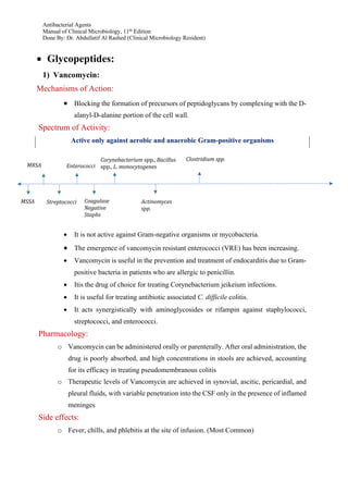 Antibacterial Agents
Manual of Clinical Microbiology, 11th Edition
Done By: Dr. Abdullatif Al Rashed (Clinical Microbiology Resident)
• Glycopeptides:
1) Vancomycin:
Mechanisms of Action:
• Blocking the formation of precursors of peptidoglycans by complexing with the D-
alanyl-D-alanine portion of the cell wall.
Spectrum of Activity:
Active only against aerobic and anaerobic Gram-positive organisms
• It is not active against Gram-negative organisms or mycobacteria.
• The emergence of vancomycin resistant enterococci (VRE) has been increasing.
• Vancomycin is useful in the prevention and treatment of endocarditis due to Gram-
positive bacteria in patients who are allergic to penicillin.
• Itis the drug of choice for treating Corynebacterium jeikeium infections.
• It is useful for treating antibiotic associated C. difficile colitis.
• It acts synergistically with aminoglycosides or rifampin against staphylococci,
streptococci, and enterococci.
Pharmacology:
o Vancomycin can be administered orally or parenterally. After oral administration, the
drug is poorly absorbed, and high concentrations in stools are achieved, accounting
for its efficacy in treating pseudomembranous colitis
o Therapeutic levels of Vancomycin are achieved in synovial, ascitic, pericardial, and
pleural fluids, with variable penetration into the CSF only in the presence of inflamed
meninges
Side effects:
o Fever, chills, and phlebitis at the site of infusion. (Most Common)
MSSA
MRSA
Streptococci	
	
Enterococci
Coagulase	
Negative	
Staphs	
	
N
Corynebacterium	spp.,	Bacillus	
spp.,	L.	monocytogenes	
Clostridium	spp.
Actinomyces	
spp.
 