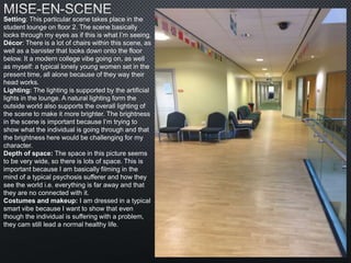 Setting: This particular scene takes place in the
student lounge on floor 2. The scene basically
looks through my eyes as if this is what I’m seeing.
Décor: There is a lot of chairs within this scene, as
well as a banister that looks down onto the floor
below. It a modern college vibe going on, as well
as myself: a typical lonely young women set in the
present time, all alone because of they way their
head works.
Lighting: The lighting is supported by the artificial
lights in the lounge. A natural lighting form the
outside world also supports the overall lighting of
the scene to make it more brighter. The brightness
in the scene is important because I’m trying to
show what the individual is going through and that
the brightness here would be challenging for my
character.
Depth of space: The space in this picture seems
to be very wide, so there is lots of space. This is
important because I am basically filming in the
mind of a typical psychosis sufferer and how they
see the world i.e. everything is far away and that
they are no connected with it.
Costumes and makeup: I am dressed in a typical
smart vibe because I want to show that even
though the individual is suffering with a problem,
they cam still lead a normal healthy life.
 