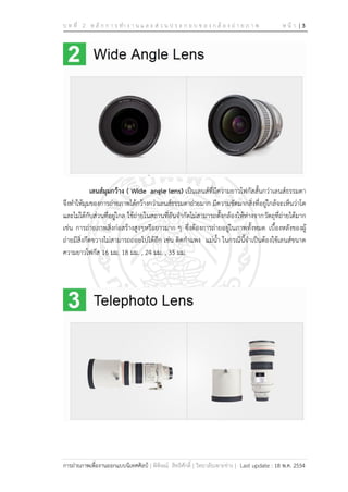 บ ท ที่ 2 ห ลั ก ก า ร ทา ง า น แ ล ะ ส่ ว น ป ร ะ ก อ บ ข อ ง ก ล้ อ ง ถ่ า ย ภ า พ ห น้ า | 3
การถ่ายภาพเพื่องานออกแบบนิเทศศิลป์ | พิพิษณ์ สิทธิศักดิ์ | วิทยาลัยเพาะช่าง | Last update : 18 พ.ค. 2554
เลนส์มุมกว้าง ( Wide angle lens) เป็นเลนส์ที่มีความยาวโฟกัสสั้นกว่าเลนส์ธรรมดา
จึงทาให้มุมของการถ่ายภาพได้กว้างกว่าเลนส์ธรรมดาถ่ายมาก มีความชัดมากสิ่งที่อยู่ใกล้จะเห็นว่าโต
และไม่ได้กับส่วนที่อยู่ไกล ใช้ถ่ายในสถานที่อันจากัดไม่สามารถตั้งกล้องให้ห่างจากวัตถุที่ถ่ายได้มาก
เช่น การถ่ายภาพสิ่งก่อสร้างสูงๆหรือยาวมาก ๆ ซึ่งต้องการถ่ายอยู่ในภาพทั้งหมด เบื้องหลังของผู้
ถ่ายมีสิ่งกีดขวางไม่สามารถถอยไปได้อีก เช่น ติดกาแพง แม่น้า ในกรณีนี้จาเป็นต้องใช้เลนส์ขนาด
ความยาวโฟกัส 16 มม. 18 มม. , 24 มม. , 35 มม.
 