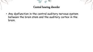 Central hearing disorder
• Any dysfunction in the central auditory nervous system
between the brain stem and the auditory cortex in the
brain.
 