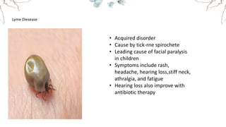Lyme Diesease
• Acquired disorder
• Cause by tick-rne spirochete
• Leading cause of facial paralysis
in children
• Symptoms include rash,
headache, hearing loss,stiff neck,
athralgia, and fatigue
• Hearing loss also improve with
antibiotic therapy
 