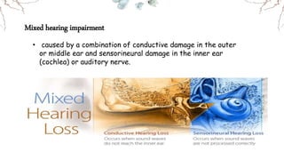 • caused by a combination of conductive damage in the outer
or middle ear and sensorineural damage in the inner ear
(cochlea) or auditory nerve.
Mixed hearing impairment
 